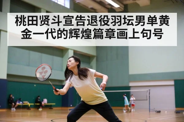 桃田贤斗宣告退役羽坛男单黄金一代的辉煌篇章画上句号
