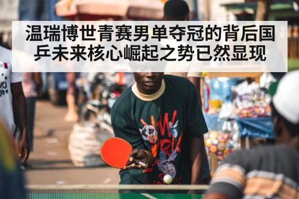 温瑞博世青赛男单夺冠的背后国乒未来核心崛起之势已然显现