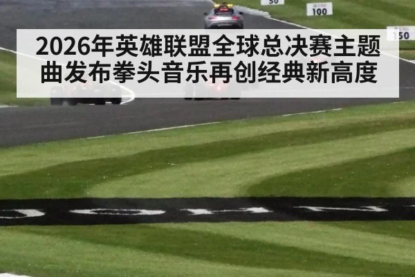 2026年英雄联盟全球总决赛主题曲发布拳头音乐再创经典新高度