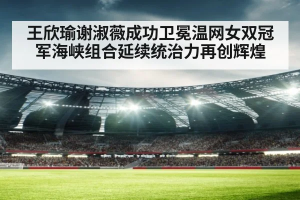 王欣瑜谢淑薇成功卫冕温网女双冠军海峡组合延续统治力再创辉煌